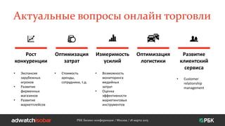 Актуальные вопросы онлайн торговли
РБК Бизнес-конференция / Москва / 18 марта 2015
Рост
конкуренции
Оптимизация
затрат
Измеримость
усилий
Оптимизация
логистики
Развитие
клиентский
сервиса
• Экспансия
зарубежных
игроков
• Развитие
фирменных
магазинов
• Развитие
маркетплейсов
• Стоимость
аренды,
сотрудники, т.д.
• Возможность
мониторинга
медийных
затрат
• Оценка
эффективности
маркетинговых
инструментов
• Customer
relationship
management
 