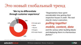 Это новый глобальный тренд
28%
50%
17%
4% 1%
Strongly agree
Agree
Neutral
Disagree
Strongly disagree
РБК Бизнес-конференция / Москва / 18 марта 2015
'We try to differentiate
through customer experience'
Источник: Quarterly Digital Intelligence Briefing: Digital Trends 2015
“Organizations have spent
considerable time getting their
respective houses in order. The next
step for many is execution;
pulling together
mobile, content, data
and the various other building blocks
and deploying them in a harmonious
fashion.”
 