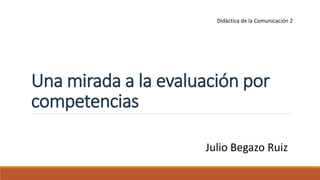 Una mirada a la evaluación por
competencias
Julio Begazo Ruiz
Didáctica de la Comunicación 2
 