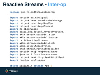 package com.rolandkuhn.rsinterop
import ratpack.rx.RxRatpack
import ratpack.test.embed.EmbeddedApp
import ratpack.handling.Handler
import ratpack.handling.Context
import rx.Observable
import scala.collection.JavaConverters._
import akka.stream.scaladsl.Flow
import akka.stream.scaladsl.Source
import rx.RxReactiveStreams
import akka.stream.scaladsl.Sink
import akka.actor.ActorSystem
import akka.stream.FlowMaterializer
import ratpack.http.ResponseChunks
import java.util.function.Consumer
import ratpack.test.http.TestHttpClient
import reactor.rx.Streams
object ScalaMain extends App {
val system = ActorSystem("InteropTest")
implicit val mat = FlowMaterializer()(system)
Reactive Streams - Inter-op
 