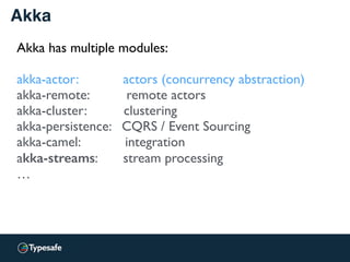 Akka
Akka has multiple modules:
akka-actor: actors (concurrency abstraction)
akka-remote: remote actors
akka-cluster: clustering
akka-persistence: CQRS / Event Sourcing
akka-camel: integration
akka-streams: stream processing
…
 