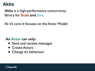 An Actor can only:
• Send and receive messages
• Create Actors
• Change it’s behaviour
Akka
Akka is a high-performance concurrency
library for Scala and Java.
At it’s core it focuses on the Actor Model:
 