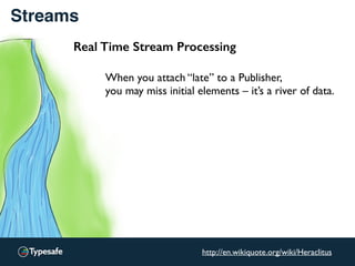 Streams
Real Time Stream Processing
When you attach “late” to a Publisher,
you may miss initial elements – it’s a river of data.
http://en.wikiquote.org/wiki/Heraclitus
 
