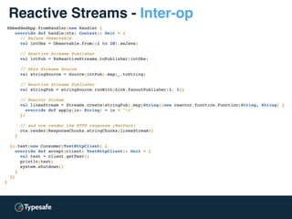 EmbeddedApp.fromHandler(new Handler {
override def handle(ctx: Context): Unit = {
// RxJava Observable
val intObs = Observable.from((1 to 10).asJava)
// Reactive Streams Publisher
val intPub = RxReactiveStreams.toPublisher(intObs)
// Akka Streams Source
val stringSource = Source(intPub).map(_.toString)
// Reactive Streams Publisher
val stringPub = stringSource.runWith(Sink.fanoutPublisher(1, 1))
// Reactor Stream
val linesStream = Streams.create(stringPub).map[String](new reactor.function.Function[String, String] {
override def apply(in: String) = in + "n"
})
// and now render the HTTP response (RatPack)
ctx.render(ResponseChunks.stringChunks(linesStream))
}
}).test(new Consumer[TestHttpClient] {
override def accept(client: TestHttpClient): Unit = {
val text = client.getText()
println(text)
system.shutdown()
}
})
}
Reactive Streams - Inter-op
 