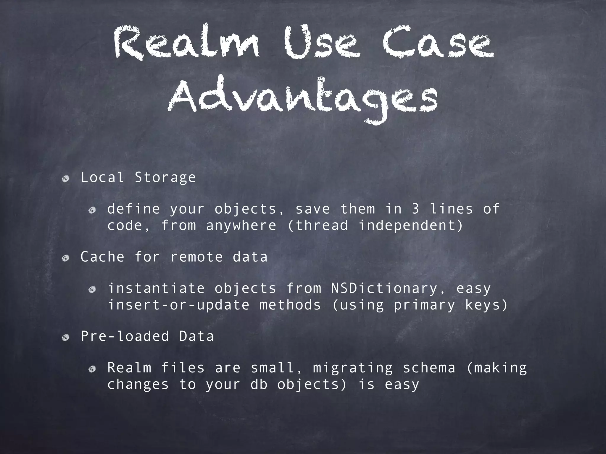 Realm Use Case
Advantages
Local Storage
define your objects, save them in 3 lines of
code, from anywhere (thread independent)
Cache for remote data
instantiate objects from NSDictionary, easy
insert-or-update methods (using primary keys)
Pre-loaded Data
Realm files are small, migrating schema (making
changes to your db objects) is easy
 