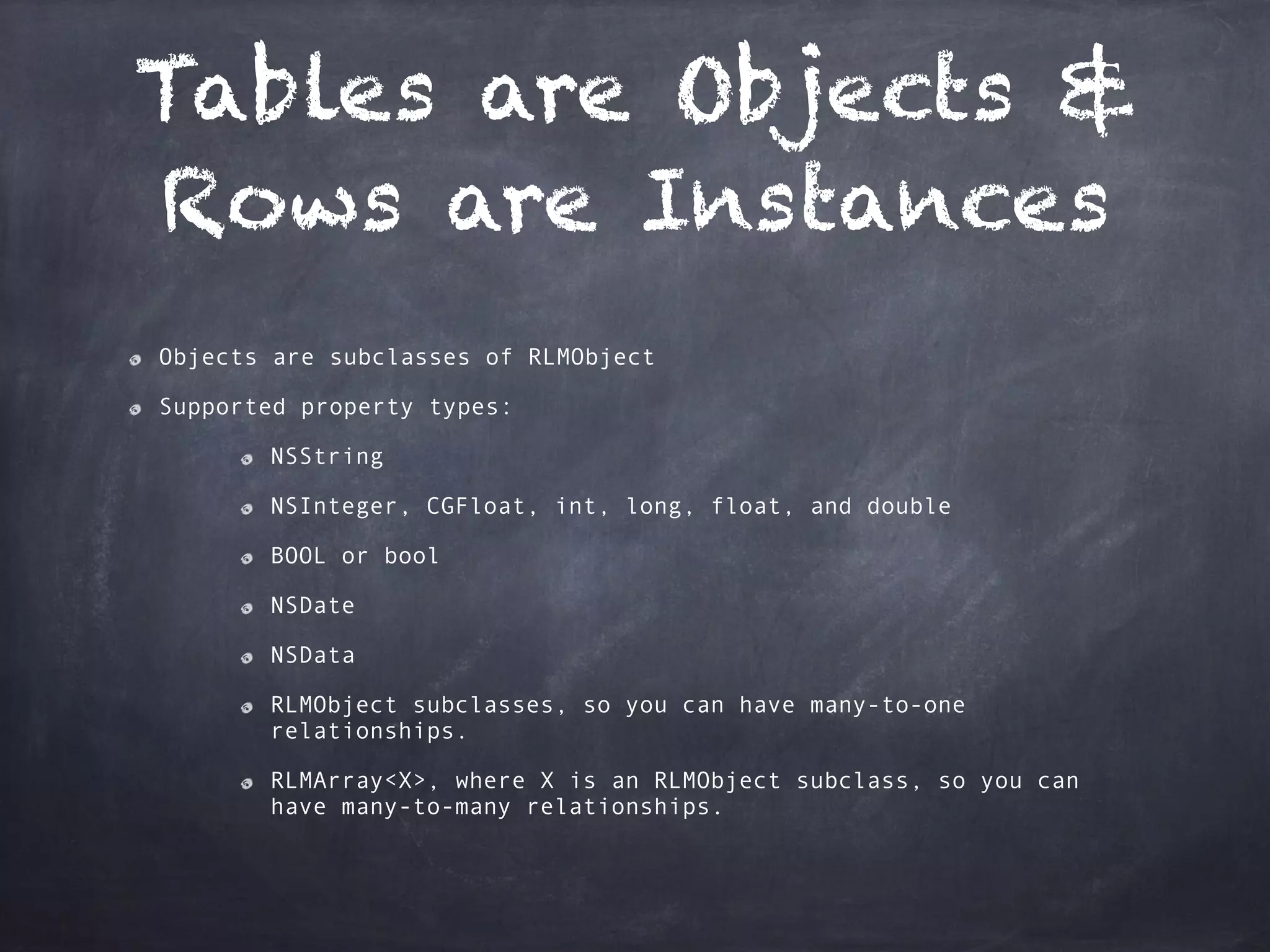 Tables are Objects &
Rows are Instances
Objects are subclasses of RLMObject
Supported property types:
NSString
NSInteger, CGFloat, int, long, float, and double
BOOL or bool
NSDate
NSData
RLMObject subclasses, so you can have many-to-one
relationships.
RLMArray<X>, where X is an RLMObject subclass, so you can
have many-to-many relationships.
 
