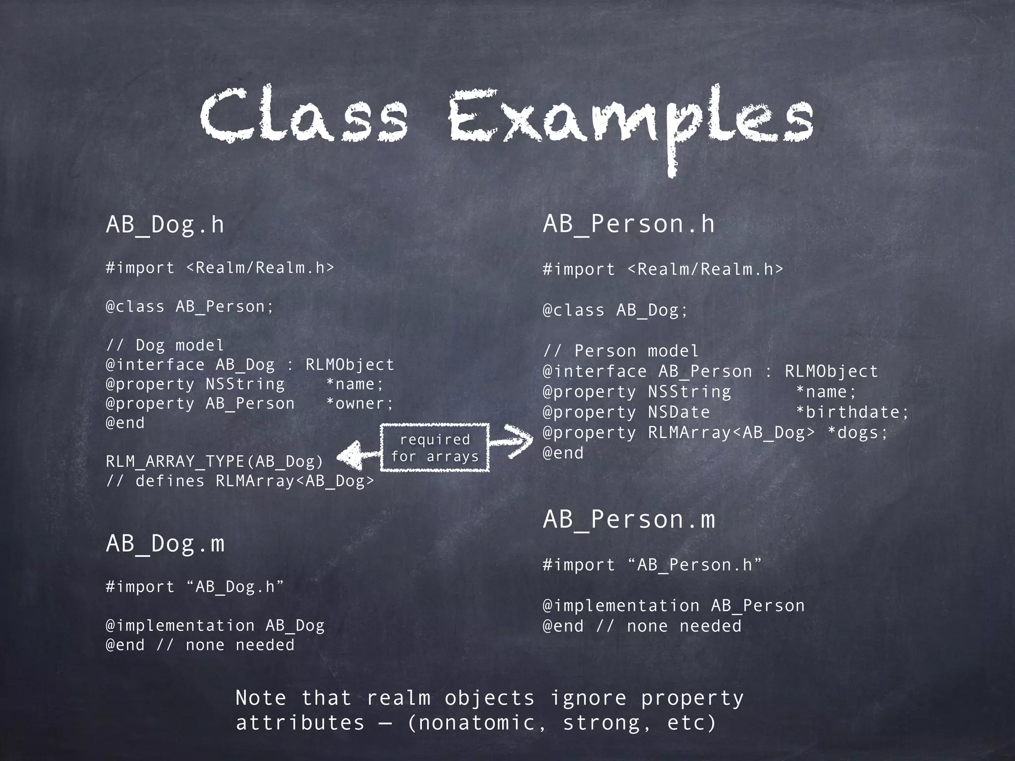 Class Examples
AB_Dog.h
#import <Realm/Realm.h>
@class AB_Person;
// Dog model
@interface AB_Dog : RLMObject
@property NSString *name;
@property AB_Person *owner;
@end
RLM_ARRAY_TYPE(AB_Dog)
// defines RLMArray<AB_Dog>
AB_Dog.m
#import “AB_Dog.h”
@implementation AB_Dog
@end // none needed
AB_Person.h
#import <Realm/Realm.h>
@class AB_Dog;
// Person model
@interface AB_Person : RLMObject
@property NSString *name;
@property NSDate *birthdate;
@property RLMArray<AB_Dog> *dogs;
@end
AB_Person.m
#import “AB_Person.h”
@implementation AB_Person
@end // none needed
required 
for arrays
Note that realm objects ignore property
attributes — (nonatomic, strong, etc)
 