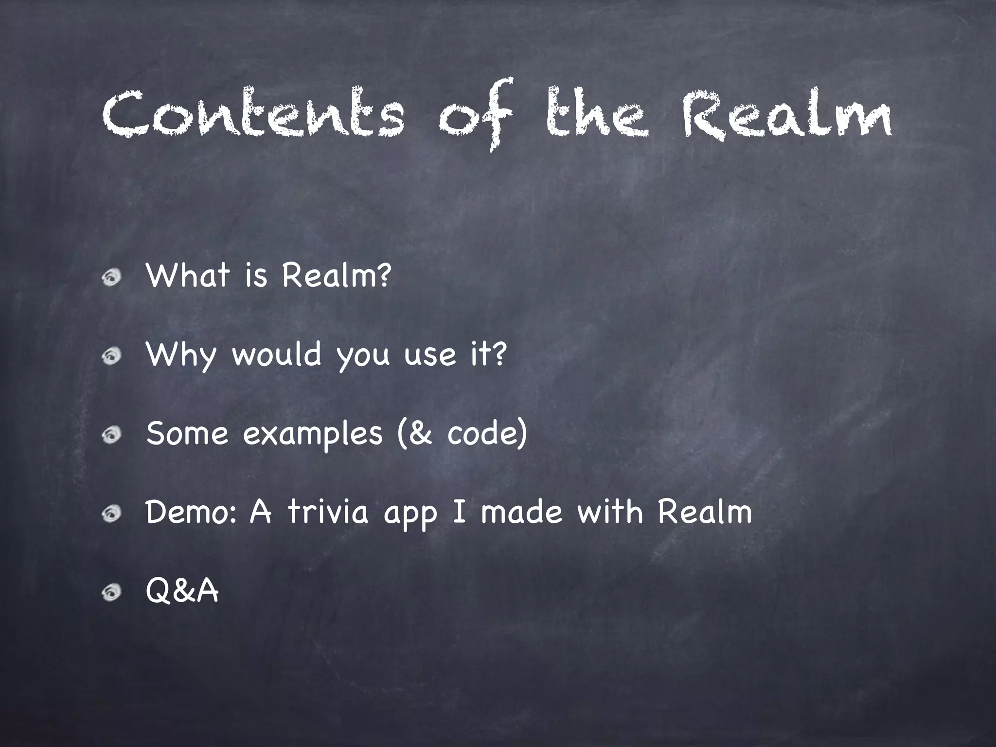 Contents of the Realm
What is Realm?

Why would you use it?

Some examples (& code)

Demo: A trivia app I made with Realm

Q&A
 