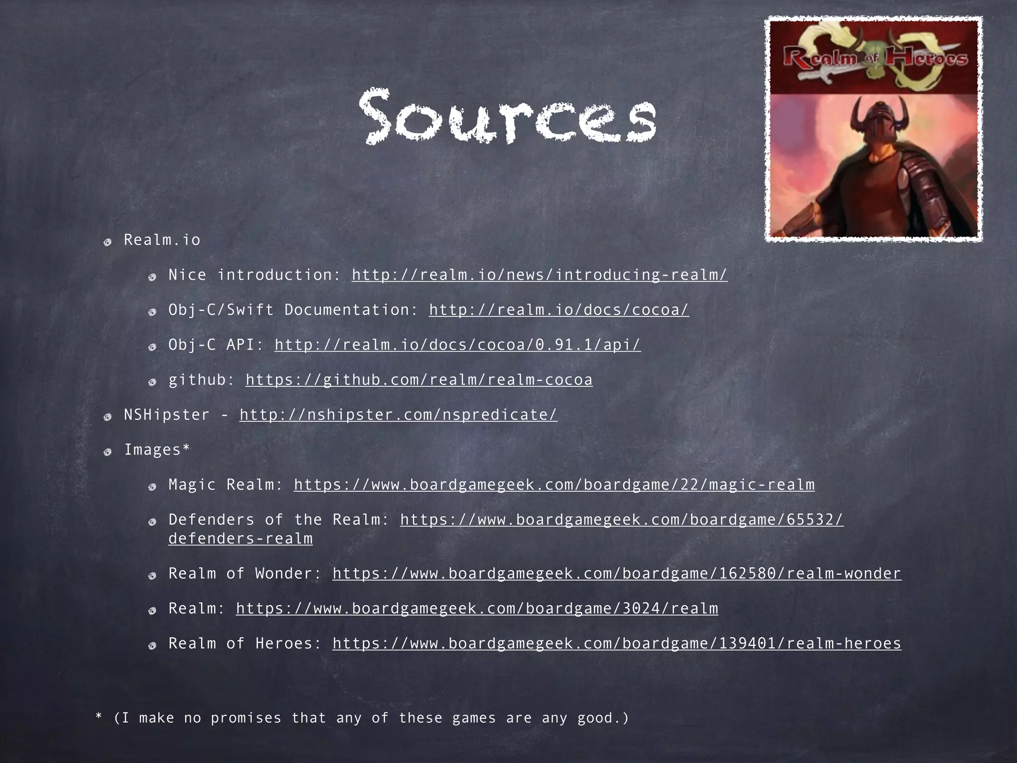 Sources
Realm.io
Nice introduction: http://realm.io/news/introducing-realm/
Obj-C/Swift Documentation: http://realm.io/docs/cocoa/
Obj-C API: http://realm.io/docs/cocoa/0.91.1/api/
github: https://github.com/realm/realm-cocoa
NSHipster - http://nshipster.com/nspredicate/
Images*
Magic Realm: https://www.boardgamegeek.com/boardgame/22/magic-realm
Defenders of the Realm: https://www.boardgamegeek.com/boardgame/65532/
defenders-realm
Realm of Wonder: https://www.boardgamegeek.com/boardgame/162580/realm-wonder
Realm: https://www.boardgamegeek.com/boardgame/3024/realm
Realm of Heroes: https://www.boardgamegeek.com/boardgame/139401/realm-heroes
* (I make no promises that any of these games are any good.)
 