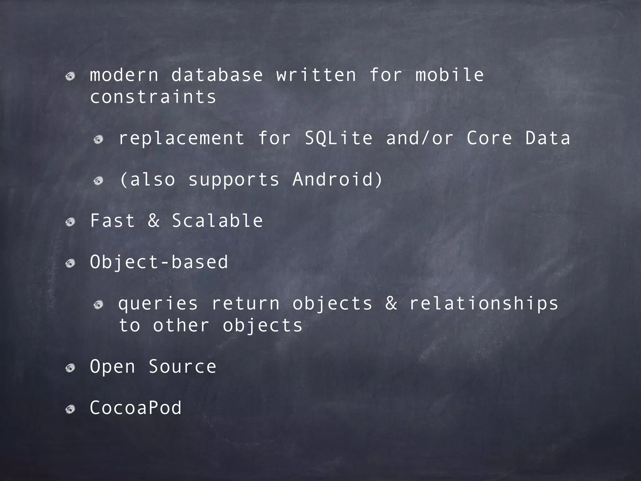 modern database written for mobile
constraints
replacement for SQLite and/or Core Data
(also supports Android)
Fast & Scalable
Object-based
queries return objects & relationships
to other objects
Open Source
CocoaPod
 