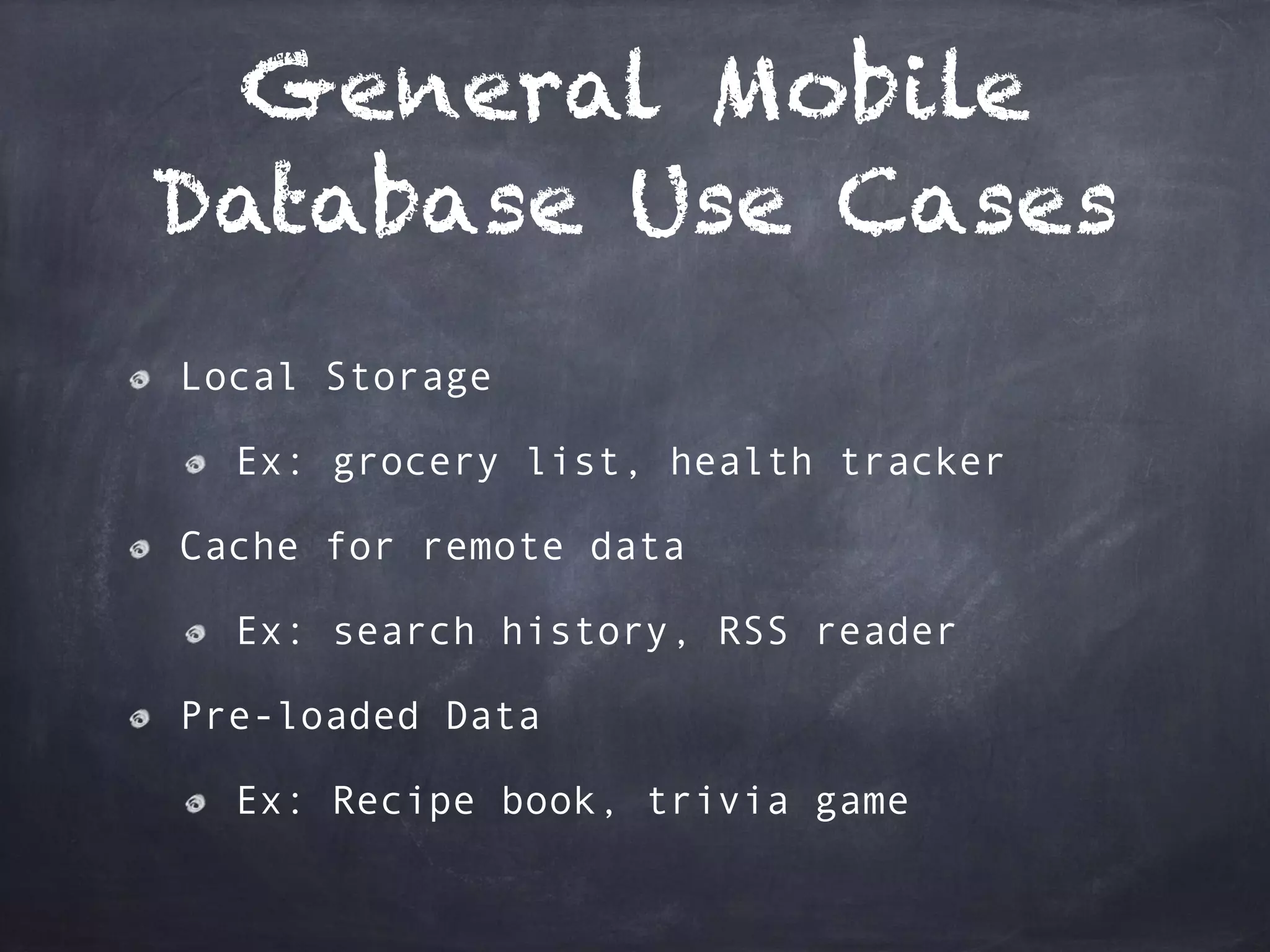 General Mobile
Database Use Cases
Local Storage
Ex: grocery list, health tracker
Cache for remote data
Ex: search history, RSS reader
Pre-loaded Data
Ex: Recipe book, trivia game
 
