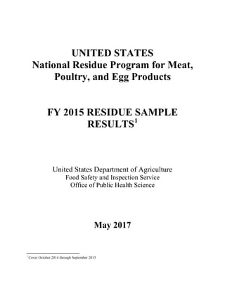 UNITED STATES
National Residue Program for Meat,
Poultry, and Egg Products
FY 2015 RESIDUE SAMPLE
RESULTS1
United States Department of Agriculture
Food Safety and Inspection Service
Office of Public Health Science
May 2017
1
Cover October 2014 through September 2015
 