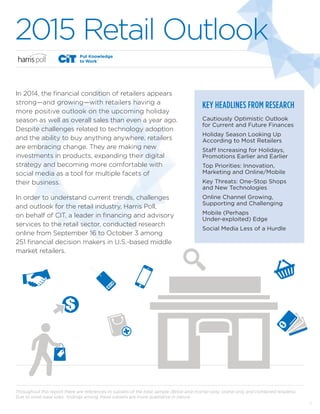 1
2015 Retail Outlook
KEY HEADLINES FROM RESEARCH
Cautiously Optimistic Outlook
for Current and Future Finances
Holiday Season Looking Up
According to Most Retailers
Staff Increasing for Holidays,
Promotions Earlier and Earlier
Top Priorities: Innovation,
Marketing and Online/Mobile
Key Threats: One-Stop Shops
and New Technologies
Online Channel Growing,
Supporting and Challenging
Mobile (Perhaps
Under-exploited) Edge
Social Media Less of a Hurdle
Throughout this report there are references to subsets of the total sample (Brick-and-mortar-only, online-only and combined retailers).
Due to small base sizes, findings among these subsets are more qualitative in nature.
In 2014, the financial condition of retailers appears
strong—and growing—with retailers having a
more positive outlook on the upcoming holiday
season as well as overall sales than even a year ago.
Despite challenges related to technology adoption
and the ability to buy anything anywhere, retailers
are embracing change. They are making new
investments in products, expanding their digital
strategy and becoming more comfortable with
social media as a tool for multiple facets of
their business.
In order to understand current trends, challenges
and outlook for the retail industry, Harris Poll,
on behalf of CIT, a leader in financing and advisory
services to the retail sector, conducted research
online from September 16 to October 3 among
251 financial decision makers in U.S.-based middle
market retailers.
 