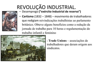 REVOLUÇÃO INDUSTRIAL.
– Desemprego (“exército industrial de reserva”)
– Cartismo (1832 – 1848) – movimento de trabalhadores
que redigiam reivindicações trabalhistas ao parlamento
britânico. Obteve alguns benefícios como a redução da
jornada de trabalho para 10 horas e regulamentação do
trabalho infantil e feminino
- Trade Unions – associações de
trabalhadores que deram origem aos
sindicatos.
 