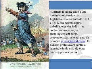 IDADE CONTEMPORÂNEA
Prof. IairProf. Iairiair@pop.com.br
REVOLUÇÃO INDUSTRIAL
–Ludismo: nome dado a um
movimento ocorrido na
Inglaterra entre os anos de 1811
e 1812, que reuniu alguns
trabalhadores das indústrias
contrários aos avanços
tecnológicos em curso,
proporcionadas pelo advento da
primeira revolução industrial. Os
ludistas protestavam contra a
substituição da mão-de-obra
humana por máquinas.
 