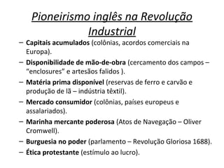 Pioneirismo inglês na Revolução
Industrial
– Capitais acumulados (colônias, acordos comerciais na
Europa).
– Disponibilidade de mão-de-obra (cercamento dos campos –
“enclosures” e artesãos falidos ).
– Matéria prima disponível (reservas de ferro e carvão e
produção de lã – indústria têxtil).
– Mercado consumidor (colônias, países europeus e
assalariados).
– Marinha mercante poderosa (Atos de Navegação – Oliver
Cromwell).
– Burguesia no poder (parlamento – Revolução Gloriosa 1688).
– Ética protestante (estímulo ao lucro).
 