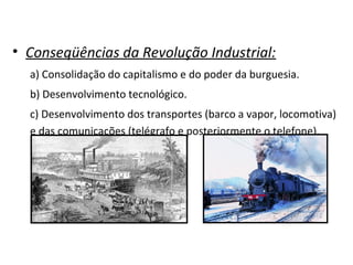• Conseqüências da Revolução Industrial:
a) Consolidação do capitalismo e do poder da burguesia.
b) Desenvolvimento tecnológico.
c) Desenvolvimento dos transportes (barco a vapor, locomotiva)
e das comunicações (telégrafo e posteriormente o telefone).
 