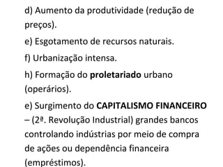 d) Aumento da produtividade (redução de
preços).
e) Esgotamento de recursos naturais.
f) Urbanização intensa.
h) Formação do proletariado urbano
(operários).
e) Surgimento do CAPITALISMO FINANCEIRO
– (2ª. Revolução Industrial) grandes bancos
controlando indústrias por meio de compra
de ações ou dependência financeira
(empréstimos).
 
