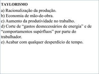 IDADE CONTEMPORÂNEA
Prof. IairProf. Iairiair@pop.com.br
REVOLUÇÃO INDUSTRIAL
TAYLORISMO
a) Racionalização da produção.
b) Economia de mão-de-obra.
c) Aumento da produtividade no trabalho.
d) Corte de “gastos desnecessários de energia” e de
“comportamentos supérfluos” por parte do
trabalhador.
e) Acabar com qualquer desperdício de tempo.
 