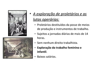 • A exploração de proletários e as
lutas operárias:
– Proletários destituídos da posse de meios
de produção e instrumentos de trabalho.
– Sujeitos a jornadas diárias de mais de 14
horas.
– Sem nenhum direito trabalhista.
– Exploração do trabalho feminino e
infantil.
– Baixos salários.
 