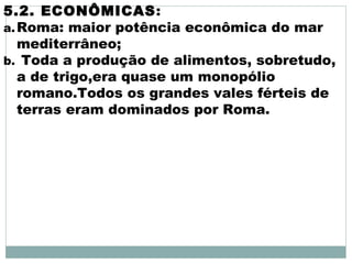 5.2. ECONÔMICAS:
a.Roma: maior potência econômica do mar
mediterrâneo;
b. Toda a produção de alimentos, sobretudo,
a de trigo,era quase um monopólio
romano.Todos os grandes vales férteis de
terras eram dominados por Roma.
 