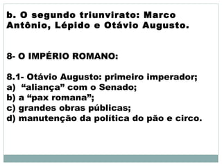b. O segundo triunvirato: Marco
Antônio, Lépido e Otávio Augusto.
8- O IMPÉRIO ROMANO:
8.1- Otávio Augusto: primeiro imperador;
a) “aliança” com o Senado;
b) a “pax romana”;
c) grandes obras públicas;
d) manutenção da política do pão e circo.
 