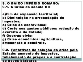 9. O BAIXO IMPÉRIO ROMANO:
9.1. A Crise do século III:
a)Fim da expansão territorial;
b) Diminuição na arrecadação de
impostos;
c) Crise do escravismo;
d) Corte nos gastos públicos: redução do
exército e do Estado;
f) Guerras civis;
g) Crise econômica: agricultura,
artesanato e comércio.
9.2. Tentativas de solução da crise pelo
Estado: aumento de impostos,
tabelamento de preços e a contratação
de povos bárbaros
 