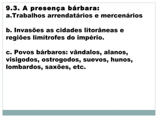 9.3. A presença bárbara:
a.Trabalhos arrendatários e mercenários
b. Invasões as cidades litorâneas e
regiões limítrofes do império.
c. Povos bárbaros: vândalos, alanos,
visigodos, ostrogodos, suevos, hunos,
lombardos, saxões, etc.
 