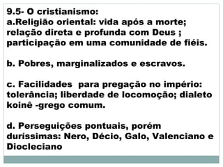 9.5- O cristianismo:
a.Religião oriental: vida após a morte;
relação direta e profunda com Deus ;
participação em uma comunidade de fiéis.
b. Pobres, marginalizados e escravos.
c. Facilidades para pregação no império:
tolerância; liberdade de locomoção; dialeto
koinê -grego comum.
d. Perseguições pontuais, porém
duríssimas: Nero, Décio, Galo, Valenciano e
Diocleciano
 