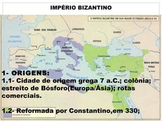 IMPÉRIO BIZANTINO
1- ORIGENS:
1.1- Cidade de origem grega 7 a.C.; colônia;
estreito de Bósforo(Europa/Ásia); rotas
comerciais.
1.2- Reformada por Constantino,em 330;
 