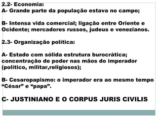 2.2- Economia:
A- Grande parte da população estava no campo;
B- Intensa vida comercial; ligação entre Oriente e
Ocidente; mercadores russos, judeus e venezianos.
2.3- Organização política:
A- Estado com sólida estrutura burocrática;
concentração de poder nas mãos do imperador
(político, militar,religiosos);
B- Cesaropapismo: o imperador era ao mesmo tempo
“César” e “papa”.
C- JUSTINIANO E O CORPUS JURIS CIVILIS
 