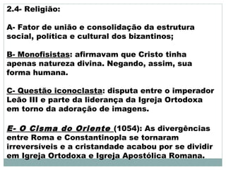2.4- Religião:
A- Fator de união e consolidação da estrutura
social, política e cultural dos bizantinos;
B- Monofisistas: afirmavam que Cristo tinha
apenas natureza divina. Negando, assim, sua
forma humana.
C- Questão iconoclasta: disputa entre o imperador
Leão III e parte da liderança da Igreja Ortodoxa
em torno da adoração de imagens.
E- O Cisma do Oriente (1054): As divergências
entre Roma e Constantinopla se tornaram
irreversíveis e a cristandade acabou por se dividir
em Igreja Ortodoxa e Igreja Apostólica Romana.
 