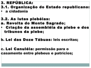 3. REPÚBLICA:
3.1. Organização do Estado republicano:
• a cidadania
3.2. As lutas plebéias:
a. Revolta do Monte Sagrado;
• Criação da assembléia da plebe e dos
tribunos da plebe;
b. Lei das Doze Tábuas: leis escritas;
c. Lei Canuléia: permissão para o
casamento entre plebeus e patrícios;
 