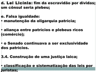 d. Lei Licínia: fim da escravidão por dívidas;
um cônsul seria plebeu;
e. Falsa igualdade:
• manutenção da oligarquia patrícia;
• aliança entre patrícios e plebeus ricos
(comércio);
• o Senado continuava a ser exclusividade
dos patrícios.
3.4. Construção de uma justiça laica;
• classificação e sistematização das leis por
juristas;
 