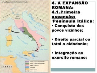 4. A EXPANSÃO
ROMANA:
4.1.Primeira
expansão:
•Península Itálica:
• Conquista dos
povos vizinhos;
• Direito parcial ou
total a cidadania;
• Integração ao
exército romano;
 