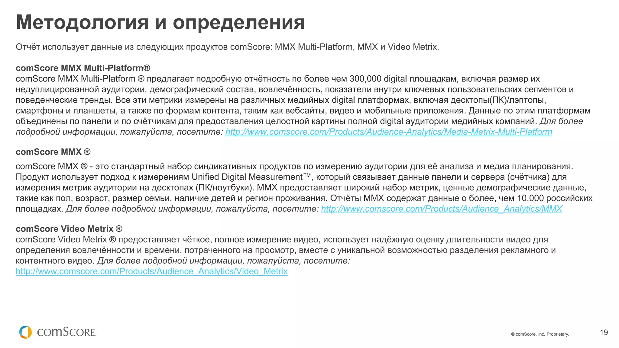 © comScore, Inc. Proprietary. 19
Методология и определения
Отчёт использует данные из следующих продуктов comScore: MMX Multi-Platform, MMX и Video Metrix.
comScore MMX Multi-Platform®
comScore MMX Multi-Platform ® предлагает подробную отчётность по более чем 300,000 digital площадкам, включая размер их
недуплицированной аудитории, демографический состав, вовлечённость, показатели внутри ключевых пользовательских сегментов и
поведенческие тренды. Все эти метрики измерены на различных медийных digital платформах, включая десктопы(ПК)/лэптопы,
смартфоны и планшеты, а также по формам контента, таким как вебсайты, видео и мобильные приложения. Данные по этим платформам
объединены по панели и по счётчикам для предоставления целостной картины полной digital аудитории медийных компаний. Для более
подробной информации, пожалуйста, посетите: http://www.comscore.com/Products/Audience-Analytics/Media-Metrix-Multi-Platform
comScore MMX ®
comScore MMX ® - это стандартный набор синдикативных продуктов по измерению аудитории для её анализа и медиа планирования.
Продукт использует подход к измерениям Unified Digital Measurement™, который связывает данные панели и сервера (счётчика) для
измерения метрик аудитории на десктопах (ПК/ноутбуки). MMX предоставляет широкий набор метрик, ценные демографические данные,
такие как пол, возраст, размер семьи, наличие детей и регион проживания. Отчёты MMX содержат данные о более, чем 10,000 российских
площадках. Для более подробной информации, пожалуйста, посетите: http://www.comscore.com/Products/Audience_Analytics/MMX
comScore Video Metrix ®
comScore Video Metrix ® предоставляет чёткое, полное измерение видео, использует надёжную оценку длительности видео для
определения вовлечённости и времени, потраченного на просмотр, вместе с уникальной возможностью разделения рекламного и
контентного видео. Для более подробной информации, пожалуйста, посетите:
http://www.comscore.com/Products/Audience_Analytics/Video_Metrix
 