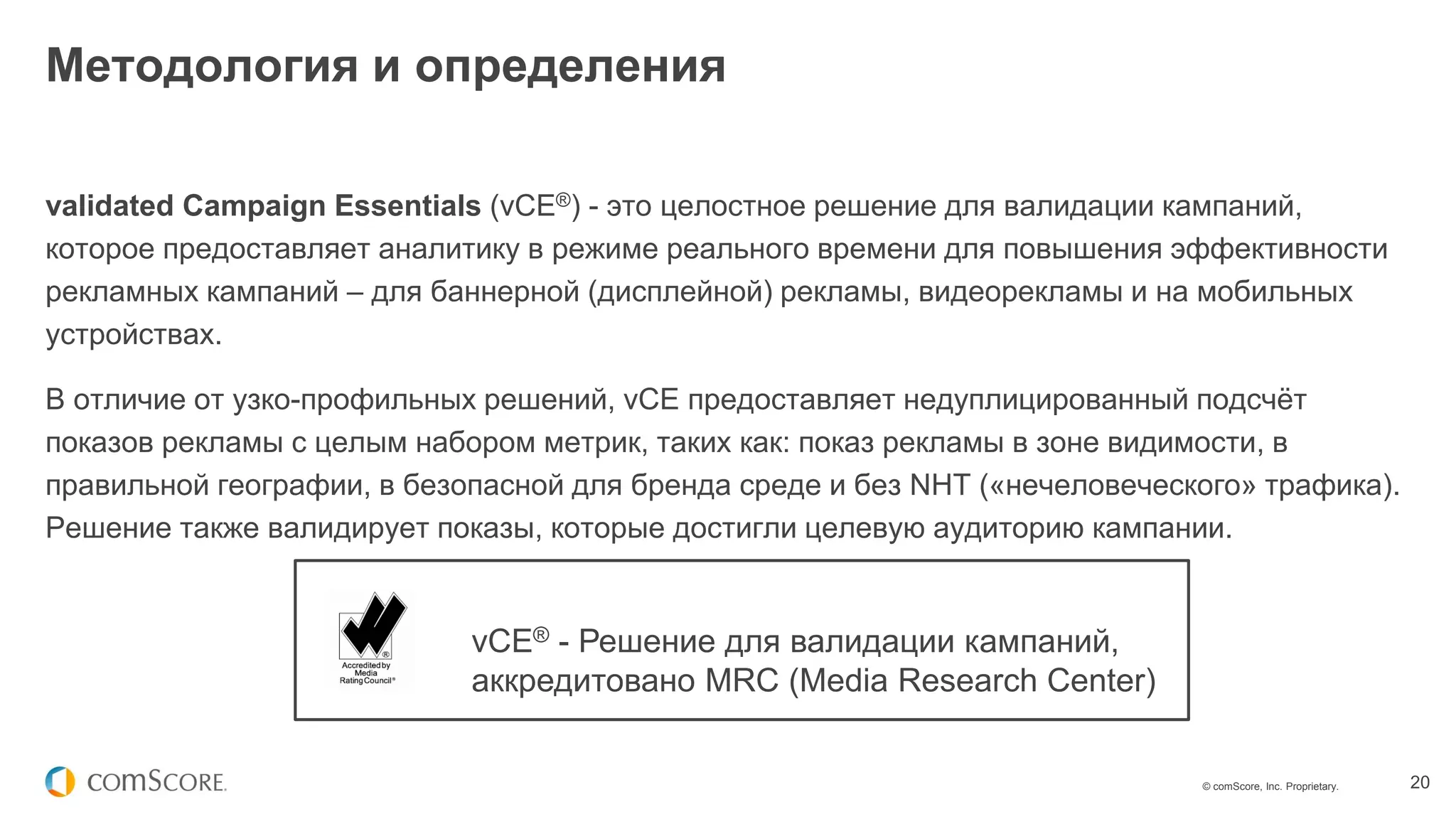 © comScore, Inc. Proprietary. 20
validated Campaign Essentials (vCE®) - это целостное решение для валидации кампаний,
которое предоставляет аналитику в режиме реального времени для повышения эффективности
рекламных кампаний – для баннерной (дисплейной) рекламы, видеорекламы и на мобильных
устройствах.
В отличие от узко-профильных решений, vCE предоставляет недуплицированный подсчёт
показов рекламы с целым набором метрик, таких как: показ рекламы в зоне видимости, в
правильной географии, в безопасной для бренда среде и без NHT («нечеловеческого» трафика).
Решение также валидирует показы, которые достигли целевую аудиторию кампании.
Методология и определения
vCE® - Решение для валидации кампаний,
аккредитовано MRC (Media Research Center)
 