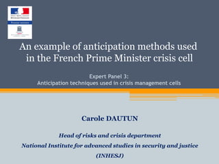 Expert Panel 3:
Anticipation techniques used in crisis management cells
Carole DAUTUN
Head of risks and crisis department
National Institute for advanced studies in security and justice
(INHESJ)
An example of anticipation methods used
in the French Prime Minister crisis cell
 