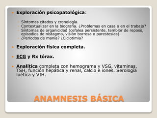 ANAMNESIS BÁSICA
 Exploración psicopatológica:
◦ Síntomas citados y cronología.
◦ Contextualizar en la biografía. ¿Problemas en casa o en el trabajo?
◦ Síntomas de organicidad (cefalea persistente, temblor de reposo,
episodios de nistagmo, visión borrosa o parestesias).
◦ ¿Periodos de manía? ¿Ciclotimia?
 Exploración física completa.
 ECG y Rx tórax.
 Analítica completa con hemograma y VSG, vitaminas,
TSH, función hepática y renal, calcio e iones. Serología
luética y VIH.
 