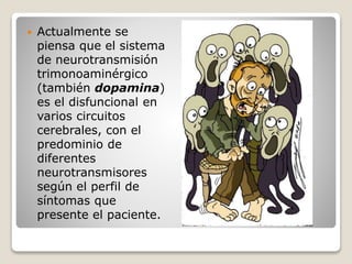 Actualmente se
piensa que el sistema
de neurotransmisión
trimonoaminérgico
(también dopamina)
es el disfuncional en
varios circuitos
cerebrales, con el
predominio de
diferentes
neurotransmisores
según el perfil de
síntomas que
presente el paciente.
 