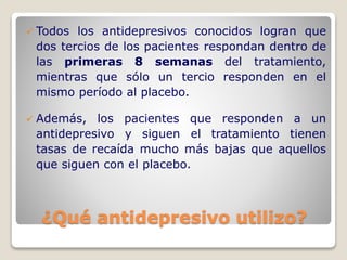¿Qué antidepresivo utilizo?
 Todos los antidepresivos conocidos logran que
dos tercios de los pacientes respondan dentro de
las primeras 8 semanas del tratamiento,
mientras que sólo un tercio responden en el
mismo período al placebo.
 Además, los pacientes que responden a un
antidepresivo y siguen el tratamiento tienen
tasas de recaída mucho más bajas que aquellos
que siguen con el placebo.
 