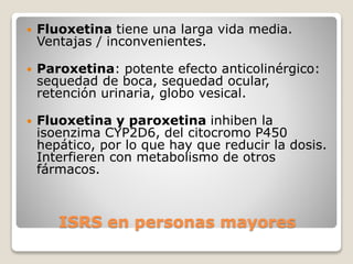 ISRS en personas mayores
 Fluoxetina tiene una larga vida media.
Ventajas / inconvenientes.
 Paroxetina: potente efecto anticolinérgico:
sequedad de boca, sequedad ocular,
retención urinaria, globo vesical.
 Fluoxetina y paroxetina inhiben la
isoenzima CYP2D6, del citocromo P450
hepático, por lo que hay que reducir la dosis.
Interfieren con metabolismo de otros
fármacos.
 
