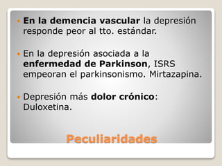 Peculiaridades
 En la demencia vascular la depresión
responde peor al tto. estándar.
 En la depresión asociada a la
enfermedad de Parkinson, ISRS
empeoran el parkinsonismo. Mirtazapina.
 Depresión más dolor crónico:
Duloxetina.
 
