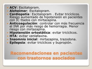 Recomendaciones en pacientes
con trastornos asociados
 ACV: Escitalopram.
 Alzheimer: Escitalopram.
 Cardiopatía: Escitalopram . Evitar tricíclicos.
Riesgo aumentado de hipotensión en pacientes
con IC ttados con mirtazapina.
 Anticoagulación: controlar con más frecuencia
el INR por más riesgo de hemorragia. Menor
riesgo con mirtazapina.
 Hipotensión ortostática: evitar tricíclicos.
 HTA: evitar venlafaxina.
 Insomnio inicial: mirtazapina, trazodona.
 Epilepsia: evitar tricíclicos y bupropión.
 