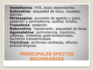 PRINCIPALES EFECTOS
SECUNDARIOS
 Venlafaxina: HTA, dosis dependiente.
 Duloxetina: sequedad de boca, nauseas,
diarrea.
 Mirtazapina: aumento de apetito y peso,
sedación y somnolencia, sueños vívidos.
 Trazodona: sedación.
 Reboxetina: hipotensión, sequedad de boca.
 Agomelatina: somnolencia, insomnio,
cefaleas, molestias gastrointestinales.
Aumento transaminasas.
 Tricíclicos: arritmias cardiacas, efectos
anticolinérgicos.
 