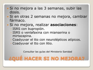 ¿QUÉ HACER SI NO MEJORA?
 Si no mejora a las 3 semanas, subir las
dosis.
 Si en otras 2 semanas no mejora, cambiar
fármaco.
 Si no mejora, realizar asociaciones:
◦ ISRS con bupropión.
◦ ISRS o venlafaxina con mianserina o
mirtazapina.
◦ Coadyuvar el tto con neurolépticos atípicos.
◦ Coadyuvar el tto con litio.
Consultar las guías del Ministerio Sanidad
 