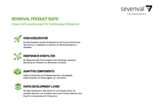 SEVENVAL DEVICE TRENDSWEBACCELERATOR
Der Web Accelerator bündelt alleMaßnahmen der Frontend Performance
Optimierung, um Ladezeiten zu verkürzen und dasNutzererlebniszu
verbessern.
RESPONSIVEWEBFILTER
Der ResponsiveWeb Filter ermöglicht einehochwertige, responsive
Darstellung von Webseiten für alleBrowser und Geräte.
ADAPTIVECOMPONENTS
AdaptiveComponentssind Webseitenelemente, dieangepasst,
wiederverwendet und einfach gepfleg t we r den können.
RAPIDDEVELOPMENTLAYER
Der Rapid Development Layer übernimmt und managt Content von
veralteten Systemen und ermöglicht damit einen Frontend-Relaunch ohne
Eingriffein die existierendeIT-Infrastruktur.
SEVENVALPRODUCTSUITE
UnsereSoftwarelösungen für hochklassigeWebseiten.
 