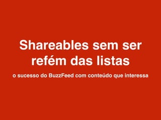 Shareables sem ser
refém das listas
o sucesso do BuzzFeed com conteúdo que interessa
 