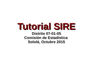 Tutorial SIRETutorial SIRE
Distrito 07-01-05
Comisión de Estadística
Sololá, Octubre 2015
 