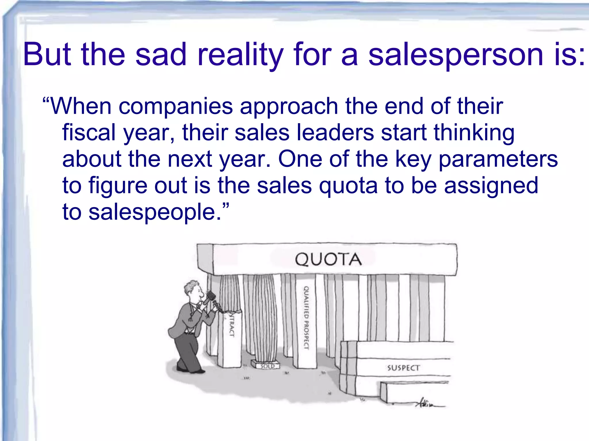 But the sad reality for a salesperson is:
“When companies approach the end of their
fiscal year, their sales leaders start thinking
about the next year. One of the key parameters
to figure out is the sales quota to be assigned
to salespeople.”